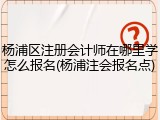 杨浦区注册会计师在哪里学怎么报名(杨浦注会报名点)