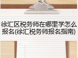 徐汇区税务师在哪里学怎么报名(徐汇税务师报名指南)