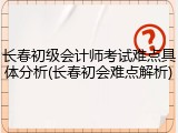 长春初级会计师考试难点具体分析(长春初会难点解析)