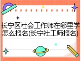 长宁区社会工作师在哪里学怎么报名(长宁社工师报名)