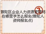 普陀区企业人力资源管理师在哪里学怎么报名(普陀人资师报名点)