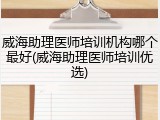 威海助理医师培训机构哪个最好(威海助理医师培训优选)