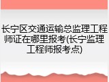 长宁区交通运输总监理工程师证在哪里报考(长宁监理工程师报考点)