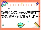 杨浦区公共营养师在哪里学怎么报名(杨浦营养师报名)