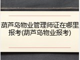葫芦岛物业管理师证在哪里报考(葫芦岛物业报考)