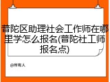 普陀区助理社会工作师在哪里学怎么报名(普陀社工师报名点)