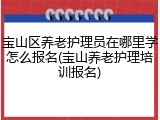 宝山区养老护理员在哪里学怎么报名(宝山养老护理培训报名)