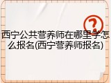 西宁公共营养师在哪里学怎么报名(西宁营养师报名)