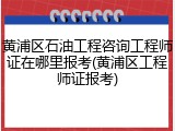 黄浦区石油工程咨询工程师证在哪里报考(黄浦区工程师证报考)