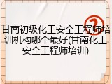 甘南初级化工安全工程师培训机构哪个最好(甘南化工安全工程师培训)
