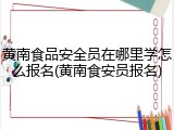 黄南食品安全员在哪里学怎么报名(黄南食安员报名)