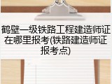 鹤壁一级铁路工程建造师证在哪里报考(铁路建造师证报考点)