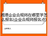 湘潭企业合规师在哪里学怎么报名(企业合规师报名点)