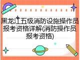 黑龙江五级消防设施操作员报考资格详解(消防操作员报考资格)