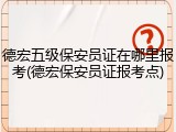德宏五级保安员证在哪里报考(德宏保安员证报考点)