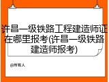 许昌一级铁路工程建造师证在哪里报考(许昌一级铁路建造师报考)