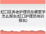 虹口区养老护理员在哪里学怎么报名(虹口护理员培训报名)