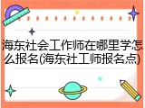 海东社会工作师在哪里学怎么报名(海东社工师报名点)