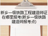 新乡一级铁路工程建造师证在哪里报考(新乡一级铁路建造师报考点)