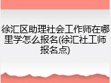 徐汇区助理社会工作师在哪里学怎么报名(徐汇社工师报名点)