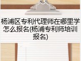 杨浦区专利代理师在哪里学怎么报名(杨浦专利师培训报名)