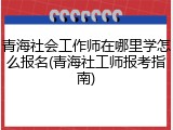 青海社会工作师在哪里学怎么报名(青海社工师报考指南)
