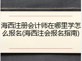 海西注册会计师在哪里学怎么报名(海西注会报名指南)