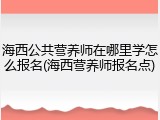 海西公共营养师在哪里学怎么报名(海西营养师报名点)