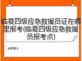 临夏四级应急救援员证在哪里报考(临夏四级应急救援员报考点)