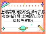上海高级消防设施操作员报考资格详解(上海消防操作员报考资格)