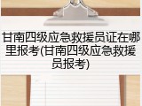 甘南四级应急救援员证在哪里报考(甘南四级应急救援员报考)