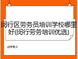 闵行区劳务员培训学校哪里好(闵行劳务培训优选)