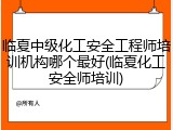 临夏中级化工安全工程师培训机构哪个最好(临夏化工安全师培训)