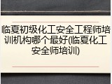 临夏初级化工安全工程师培训机构哪个最好(临夏化工安全师培训)