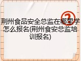 荆州食品安全总监在哪里学怎么报名(荆州食安总监培训报名)