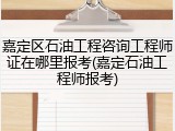 嘉定区石油工程咨询工程师证在哪里报考(嘉定石油工程师报考)