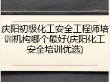庆阳初级化工安全工程师培训机构哪个最好(庆阳化工安全培训优选)