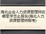 海北企业人力资源管理师在哪里学怎么报名(海北人力资源管理师报考)