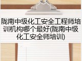 陇南中级化工安全工程师培训机构哪个最好(陇南中级化工安全师培训)