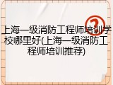 上海一级消防工程师培训学校哪里好(上海一级消防工程师培训推荐)