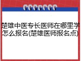 楚雄中医专长医师在哪里学怎么报名(楚雄医师报名点)