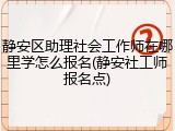 静安区助理社会工作师在哪里学怎么报名(静安社工师报名点)