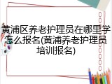黄浦区养老护理员在哪里学怎么报名(黄浦养老护理员培训报名)