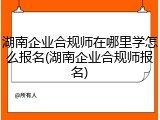 湖南企业合规师在哪里学怎么报名(湖南企业合规师报名)