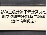 鹤壁二级建筑工程建造师培训学校哪里好(鹤壁二级建造师培训优选)
