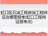 虹口区石油工程咨询工程师证在哪里报考(虹口工程师证报考点)