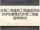 许昌二级建筑工程建造师培训学校哪里好(许昌二级建造师培训)