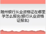 随州银行从业资格证在哪里学怎么报名(银行从业资格证报名)