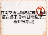 甘南交通运输总监理工程师证在哪里报考(甘南监理工程师报考点)