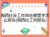 海西社会工作师在哪里学怎么报名(海西社工师报名)